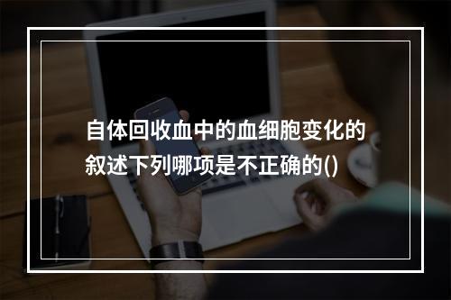 自体回收血中的血细胞变化的叙述下列哪项是不正确的()