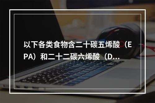 以下各类食物含二十碳五烯酸（EPA）和二十二碳六烯酸（DH