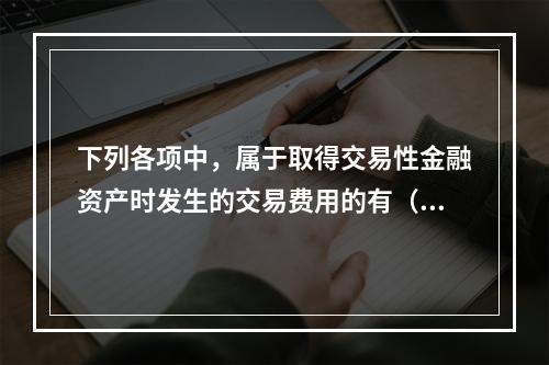 下列各项中，属于取得交易性金融资产时发生的交易费用的有（　）