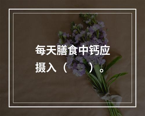 每天膳食中钙应摄入（　　）。