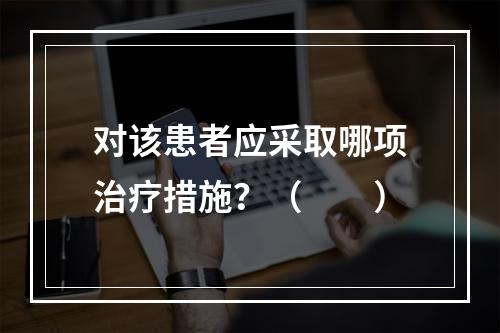 对该患者应采取哪项治疗措施？（　　）