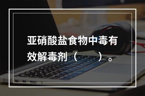 亚硝酸盐食物中毒有效解毒剂（　　）。