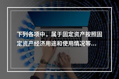 下列各项中，属于固定资产按照固定资产经济用途和使用情况等综合