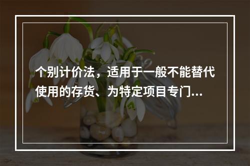 个别计价法，适用于一般不能替代使用的存货、为特定项目专门购入