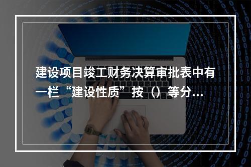 建设项目竣工财务决算审批表中有一栏“建设性质”按（）等分类填