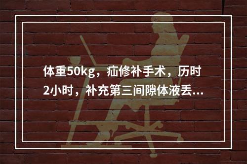 体重50kg，疝修补手术，历时2小时，补充第三间隙体液丢失的