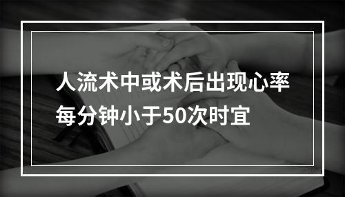 人流术中或术后出现心率每分钟小于50次时宜