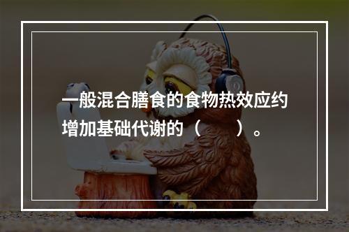 一般混合膳食的食物热效应约增加基础代谢的（　　）。