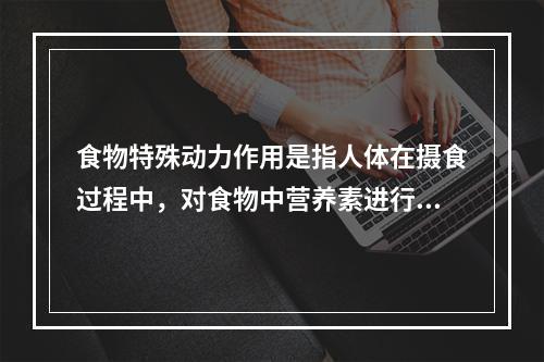 食物特殊动力作用是指人体在摄食过程中，对食物中营养素进行消