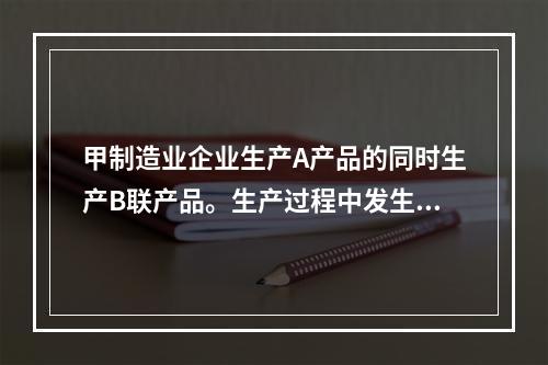 甲制造业企业生产A产品的同时生产B联产品。生产过程中发生联合