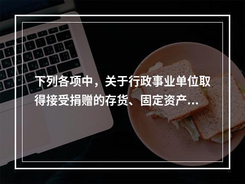 下列各项中，关于行政事业单位取得接受捐赠的存货、固定资产、无