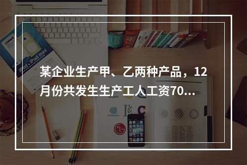 某企业生产甲、乙两种产品，12月份共发生生产工人工资70 0