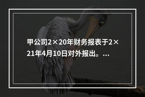 甲公司2×20年财务报表于2×21年4月10日对外报出。假定