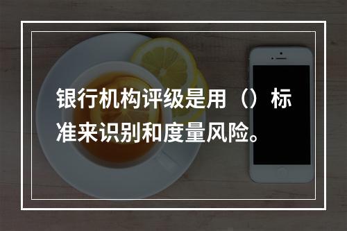 银行机构评级是用（）标准来识别和度量风险。