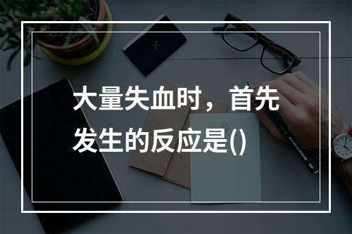 大量失血时，首先发生的反应是()