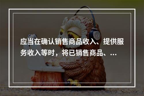 应当在确认销售商品收入、提供服务收入等时，将已销售商品、已提