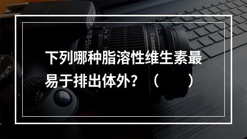 下列哪种脂溶性维生素最易于排出体外？（　　）