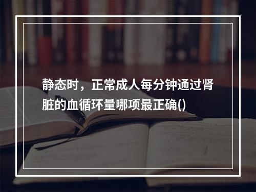 静态时，正常成人每分钟通过肾脏的血循环量哪项最正确()