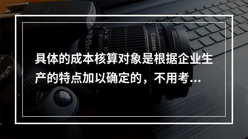 具体的成本核算对象是根据企业生产的特点加以确定的，不用考虑成