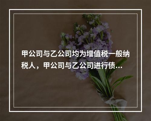 甲公司与乙公司均为增值税一般纳税人，甲公司与乙公司进行债务重