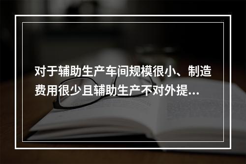 对于辅助生产车间规模很小、制造费用很少且辅助生产不对外提供产