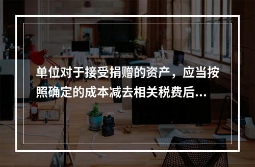 单位对于接受捐赠的资产，应当按照确定的成本减去相关税费后的净