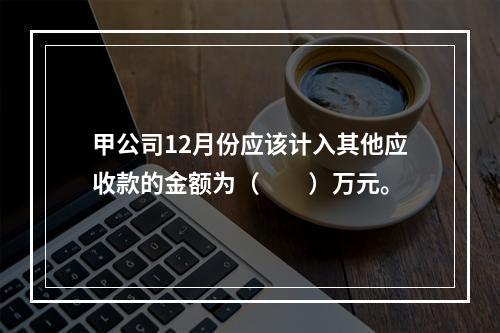 甲公司12月份应该计入其他应收款的金额为（　　）万元。