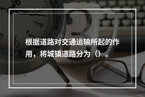 根据道路对交通运输所起的作用，将城镇道路分为（）。