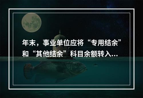 年末，事业单位应将“专用结余”和“其他结余”科目余额转入“非