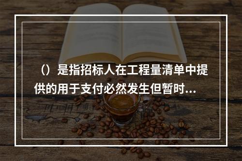 （）是指招标人在工程量清单中提供的用于支付必然发生但暂时不能