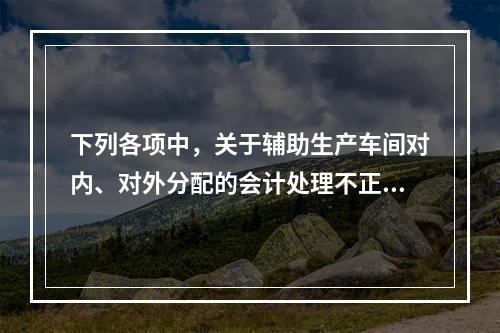 下列各项中，关于辅助生产车间对内、对外分配的会计处理不正确的