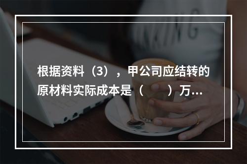 根据资料（3），甲公司应结转的原材料实际成本是（　　）万元。