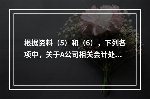 根据资料（5）和（6），下列各项中，关于A公司相关会计处理结