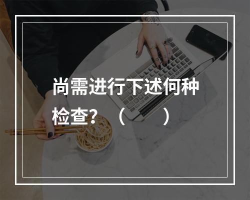 尚需进行下述何种检查？（　　）