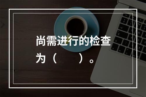 尚需进行的检查为（　　）。