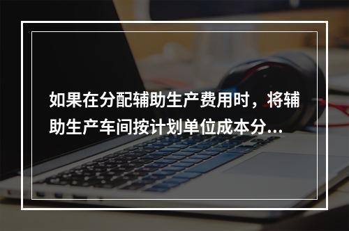 如果在分配辅助生产费用时，将辅助生产车间按计划单位成本分配转