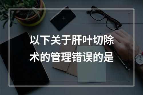 以下关于肝叶切除术的管理错误的是