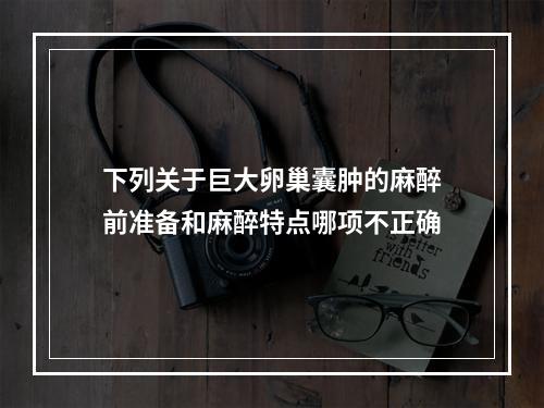 下列关于巨大卵巢囊肿的麻醉前准备和麻醉特点哪项不正确