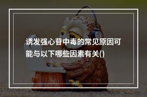 诱发强心苷中毒的常见原因可能与以下哪些因素有关()