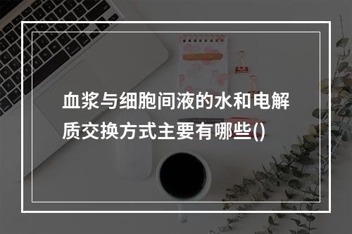 血浆与细胞间液的水和电解质交换方式主要有哪些()