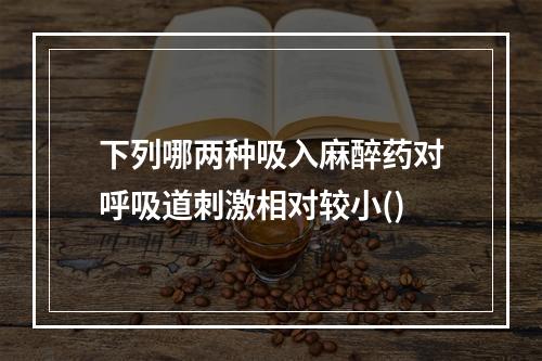 下列哪两种吸入麻醉药对呼吸道刺激相对较小()