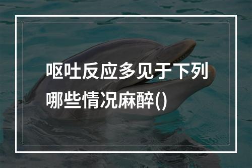 呕吐反应多见于下列哪些情况麻醉()