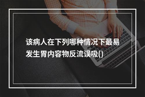 该病人在下列哪种情况下最易发生胃内容物反流误吸()