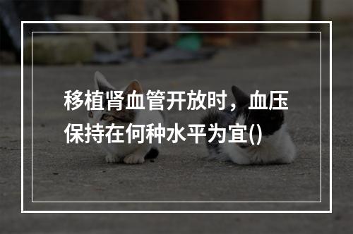 移植肾血管开放时，血压保持在何种水平为宜()