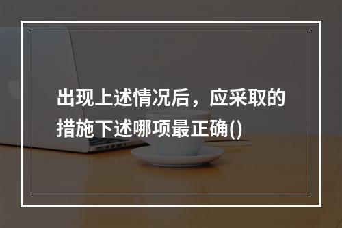 出现上述情况后，应采取的措施下述哪项最正确()