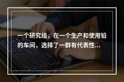 一个研究组，在一个生产和使用铅的车间，选择了一群有代表性的