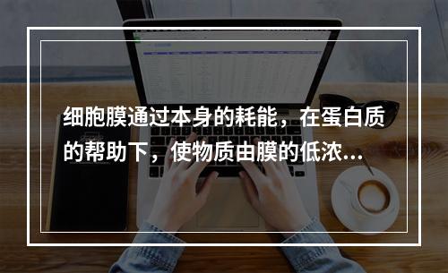 细胞膜通过本身的耗能，在蛋白质的帮助下，使物质由膜的低浓度侧