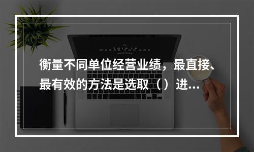 衡量不同单位经营业绩，最直接、最有效的方法是选取（ ）进行计