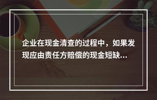 企业在现金清查的过程中，如果发现应由责任方赔偿的现金短缺，应