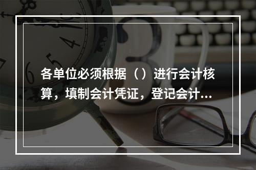 各单位必须根据（ ）进行会计核算，填制会计凭证，登记会计账簿